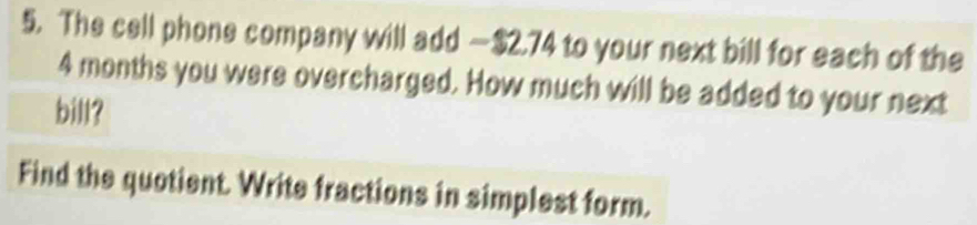 The cell phone company will add — $2.74 to your next bill for each of the
4 months you were overcharged. How much will be added to your next 
bill? 
Find the quotient. Write fractions in simplest form.