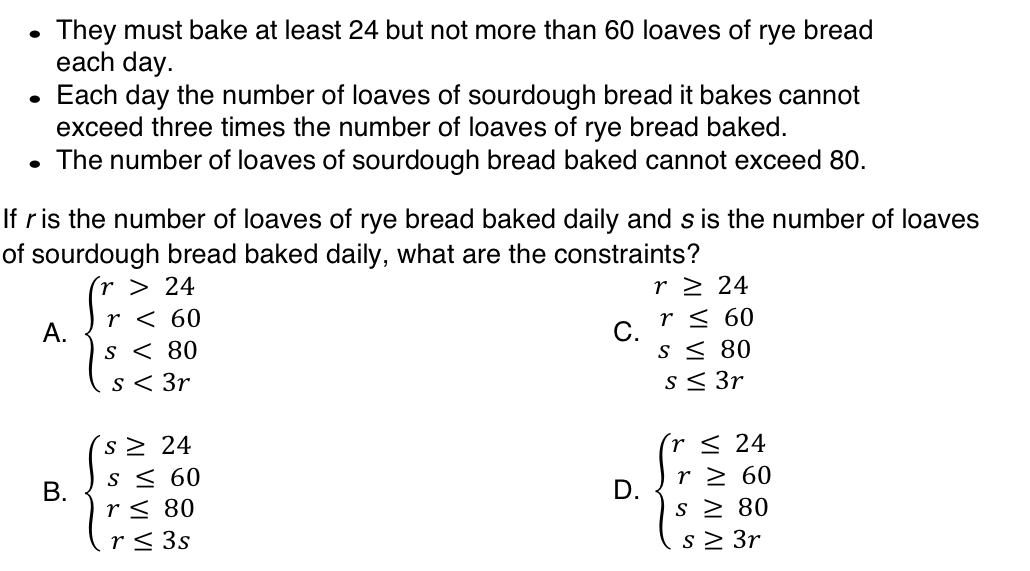 They must bake at least 24 but not more than 60 loaves of rye bread
each day.
Each day the number of loaves of sourdough bread it bakes cannot
exceed three times the number of loaves of rye bread baked.
The number of loaves of sourdough bread baked cannot exceed 80.
If ris the number of loaves of rye bread baked daily and s is the number of loaves
of sourdough bread baked daily, what are the constraints?
A. beginarrayl r>24 r<60 s<80 s<3rendarray.
r≥ 24
C. r≤ 60
s≤ 80
s≤ 3r
B. beginarrayl s≥ 24 s≤ 60 r≤ 80 r≤ 3sendarray. beginarrayl r≤ 24 r≥ 60 s≥ 80 s≥ 3rendarray.
D.