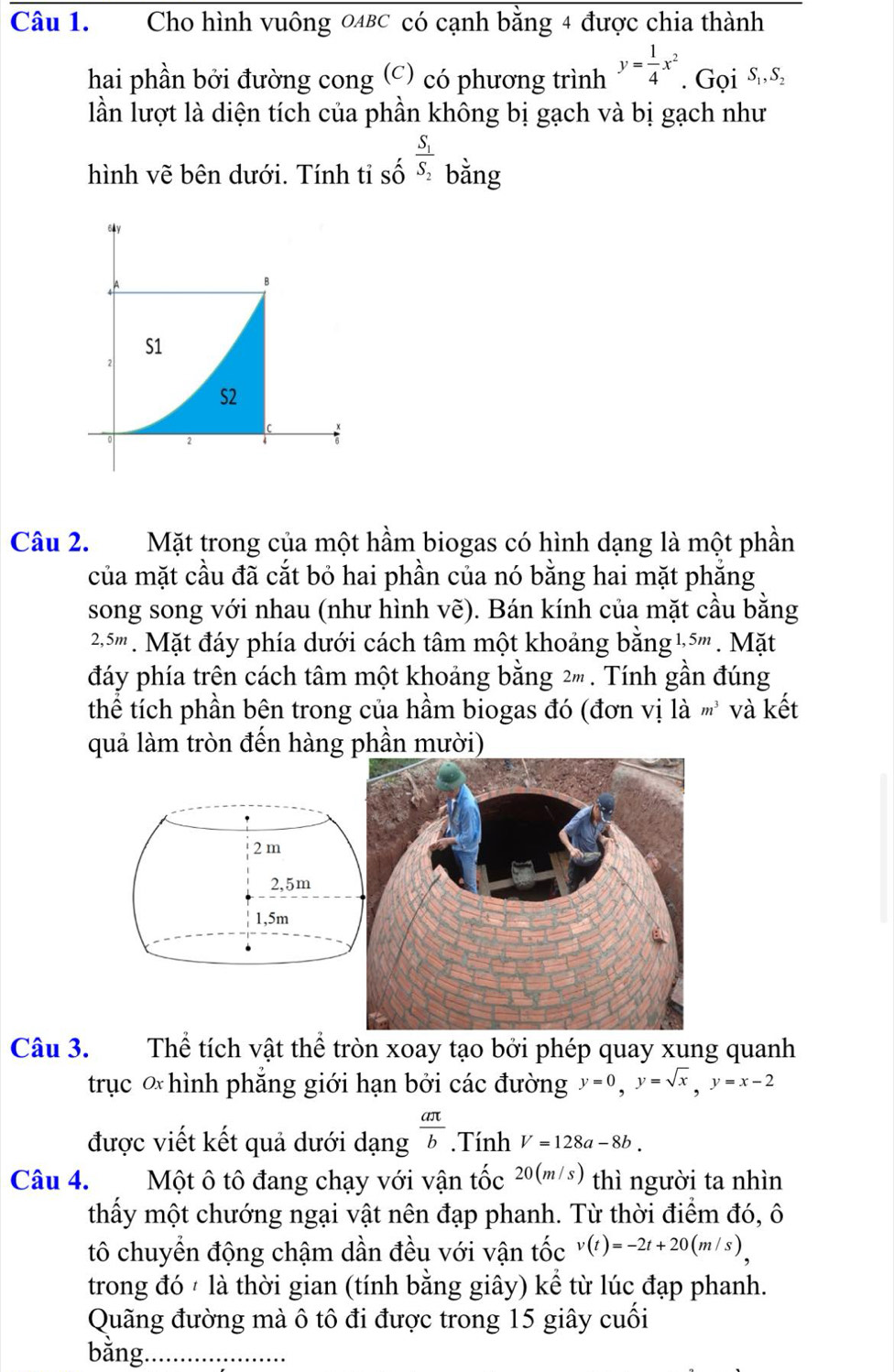 Cho hình vuông 0ABC có cạnh bằng 4 được chia thành
hai phần bởi đường cong (C) có phương trình y= 1/4 x^2. Gọi S s
lần lượt là diện tích của phần không bị gạch và bị gạch như
hình vẽ bên dưới. Tính tỉ số frac S_1S_2 bằng
Câu 2. Mặt trong của một hầm biogas có hình dạng là một phần
của mặt cầu đã cắt bỏ hai phần của nó bằng hai mặt phẳng
song song với nhau (như hình vẽ). Bán kính của mặt cầu bằng
25''' . Mặt đáy phía dưới cách tâm một khoảng bằng ½5''' . Mặt
đáy phía trên cách tâm một khoảng bằng 2 . Tính gần đúng
thể tích phần bên trong của hầm biogas đó (đơn vị là m^3 và kết
quả làm tròn đến hàng phần mười)
2 m
2,5m
1,5m
Câu 3. Thể tích vật thể tròn xoay tạo bởi phép quay xung quanh
trục * hình phẳng giới hạn bởi các đường y=0,y=sqrt(x),y=x-2
được viết kết quả dưới dạng  aπ /b .Tính V=128a-8b.
Câu 4. Một ô tô đang chạy với vận tốc 20(m/s) thì người ta nhìn
thấy một chướng ngại vật nên đạp phanh. Từ thời điểm đó, ô
tô chuyển động chậm dần đều với vận tốc v(t)=-2t+20(m/s)
trong đó  là thời gian (tính bằng giây) kể từ lúc đạp phanh.
Quãng đường mà ô tô đi được trong 15 giây cuối
bằng._