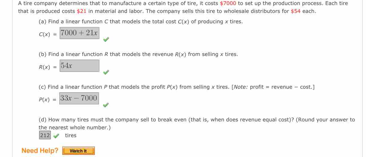 A tire company determines that to manufacture a certain type of tire, it costs $7000 to set up the production process. Each tire 
that is produced costs $21 in material and labor. The company sells this tire to wholesale distributors for $54 each. 
(a) Find a linear function C that models the total cost C(x) of producing x tires.
C(x)=7000+21x
(b) Find a linear function R that models the revenue R(x) from selling x tires.
R(x)=54x □  □  
(c) Find a linear function P that models the profit P(x) from selling x tires. [Note: profit = revenue - cost.]
P(x)=33x-7000
(d) How many tires must the company sell to break even (that is, when does revenue equal cost)? (Round your answer to 
the nearest whole number.)
212 tires 
Need Help? Watch It