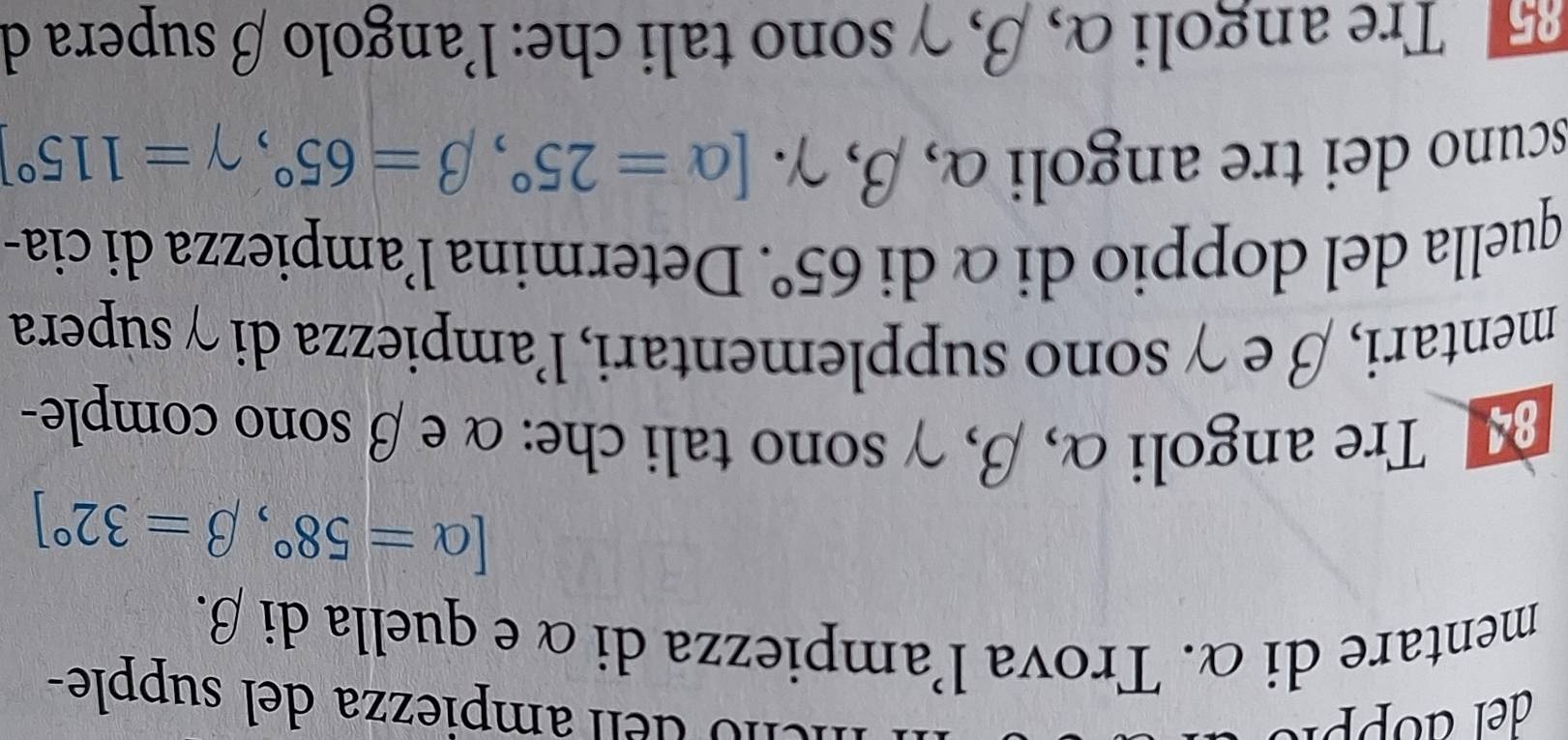 de ampiezza del supple- 
mentare di α. Trova l'ampiezza di α e quella di β.
[alpha =58°, beta =32°]
Tre angoli α, β, γ sono tali che: α e β sono comple- 
mentari, β e γ sono supplementari, l'ampiezza di γ supera 
quella del doppio di αdi 65°. Determina l’ampiezza di cia- 
scuno dei tre angoli α, beta , gamma. [alpha =25°, beta =65°, gamma =115°
Tre angoli α, β, γ sono tali che: l'angolo β supera de