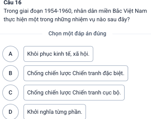 Trong giai đoạn 1954- 1960, nhân dân miền Bắc Việt Nam
thực hiện một trong những nhiệm vụ nào sau đây?
Chọn một đáp án đúng
A Khôi phục kinh tế, xã hội.
B Chống chiến lược Chiến tranh đặc biệt.
C Chống chiến lược Chiến tranh cục bộ.
D Khởi nghĩa từng phần.