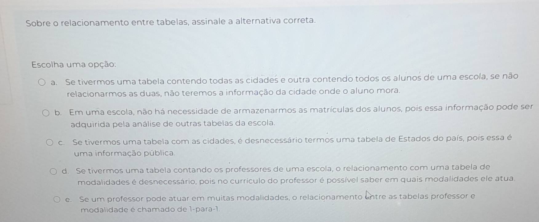 Sobre o relacionamento entre tabelas, assinale a alternativa correta.
Escolha uma opção:
a. Se tivermos uma tabela contendo todas as cidades e outra contendo todos os alunos de uma escola, se não
relacionarmos as duas, não teremos a informação da cidade onde o aluno mora.
b. Em uma escola, não há necessidade de armazenarmos as matrículas dos alunos, pois essa informação pode ser
adquirida pela análise de outras tabelas da escola.
c. Se tivermos uma tabela com as cidades, é desnecessário termos uma tabela de Estados do país, pois essa é
uma informação pública.
d. Se tivermos uma tabela contando os professores de uma escola, o relacionamento com uma tabela de
modalidades é desnecessário, pois no currículo do professor é possível saber em quais modalidades ele atua.
e. Se um professor pode atuar em muitas modalidades, o relacionamento untre as tabelas professor e
modalidade é chamado de 1-para-1.