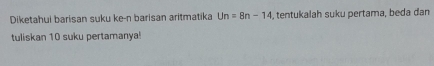 Diketahui barisan suku ke-n barisan aritmatika Un=8n-14 , tentukalah suku pertama, beda dan 
tuliskan 10 suku pertamanya!