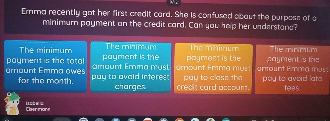 8/12
Emma recently got her first credit card. She is confused about the purpose of a
minimum payment on the credit card. Can you help her understand?
The minimum The minimum
The minimum The minimum
payment is the total payment is the payment is the payment is the
amount Emma owes amount Emma must amount Emma must amount Emma must
for the month. pay to avoid interest pay to close the pay to avoid late
charges. credit card account. fees.
Isabella
Eisenmann