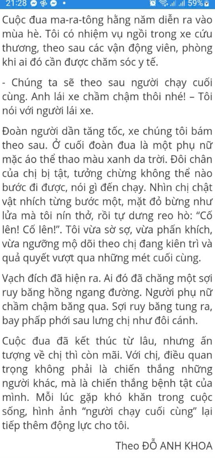 21:28 B . .Il 59%
Cuộc đua ma-ra-tông hằng năm diễn ra vào 
mùa hè. Tôi có nhiệm vụ ngồi trong xe cứu 
thương, theo sau các vận động viên, phòng 
khi ai đó cần được chăm sóc y tế. 
- Chúng ta sẽ theo sau người chạy cuối 
cùng. Anh lái xe chầm chậm thôi nhé! - Tôi 
nói với người lái xe. 
Đoàn người dần tăng tốc, xe chúng tôi bám 
theo sau. Ở cuối đoàn đua là một phụ nữ 
mặc áo thể thao màu xanh da trời. Đôi chân 
của chị bị tật, tưởng chừng không thể nào 
bước đi được, nói gì đến chạy. Nhìn chị chật 
vật nhích từng bước một, mặt đỏ bừng như 
lửa mà tôi nín thở, rồi tự dưng reo hò: "Cố 
lên! Cố lên!'. Tôi vừa sờ sợ, vừa phấn khích, 
vừa ngưỡng mộ dõi theo chị đang kiên trì và 
quả quyết vượt qua những mét cuối cùng. 
Vạch đích đã hiện ra. Ai đó đã chăng một sợi 
ruy băng hồng ngang đường. Người phụ nữ 
chầm chậm băng qua. Sợi ruy băng tung ra, 
bay phấp phới sau lưng chị như đôi cánh. 
Cuộc đua đã kết thúc từ lâu, nhưng ấn 
tượng về chị thì còn mãi. Với chị, điều quan 
trọng không phải là chiến thắng những 
người khác, mà là chiến thắng bệnh tật của 
mình. Mỗi lúc gặp khó khăn trong cuộc 
sống, hình ảnh "người chạy cuối cùng' lại 
tiếp thêm động lực cho tôi. 
Theo Đỗ ANH KHOA