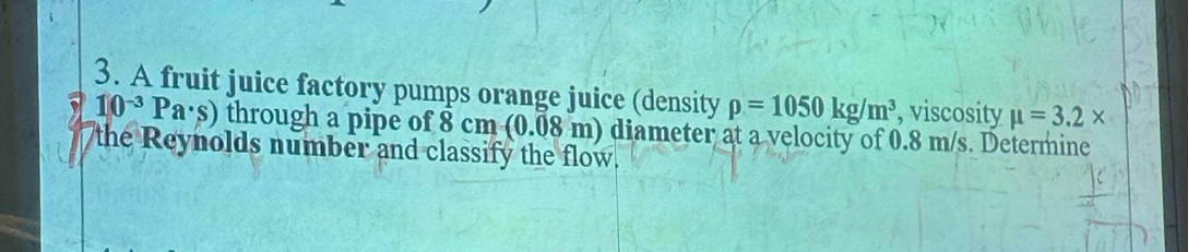 A fruit juice factory pumps orange juice (density rho =1050kg/m^3 , viscosity mu =3.2*
10^(-3)Pa· s) through a pipe of 8 cm (0.08 m) diameter at a velocity of 0.8 m/s. Determine 
the Reynolds number and classify the flow.