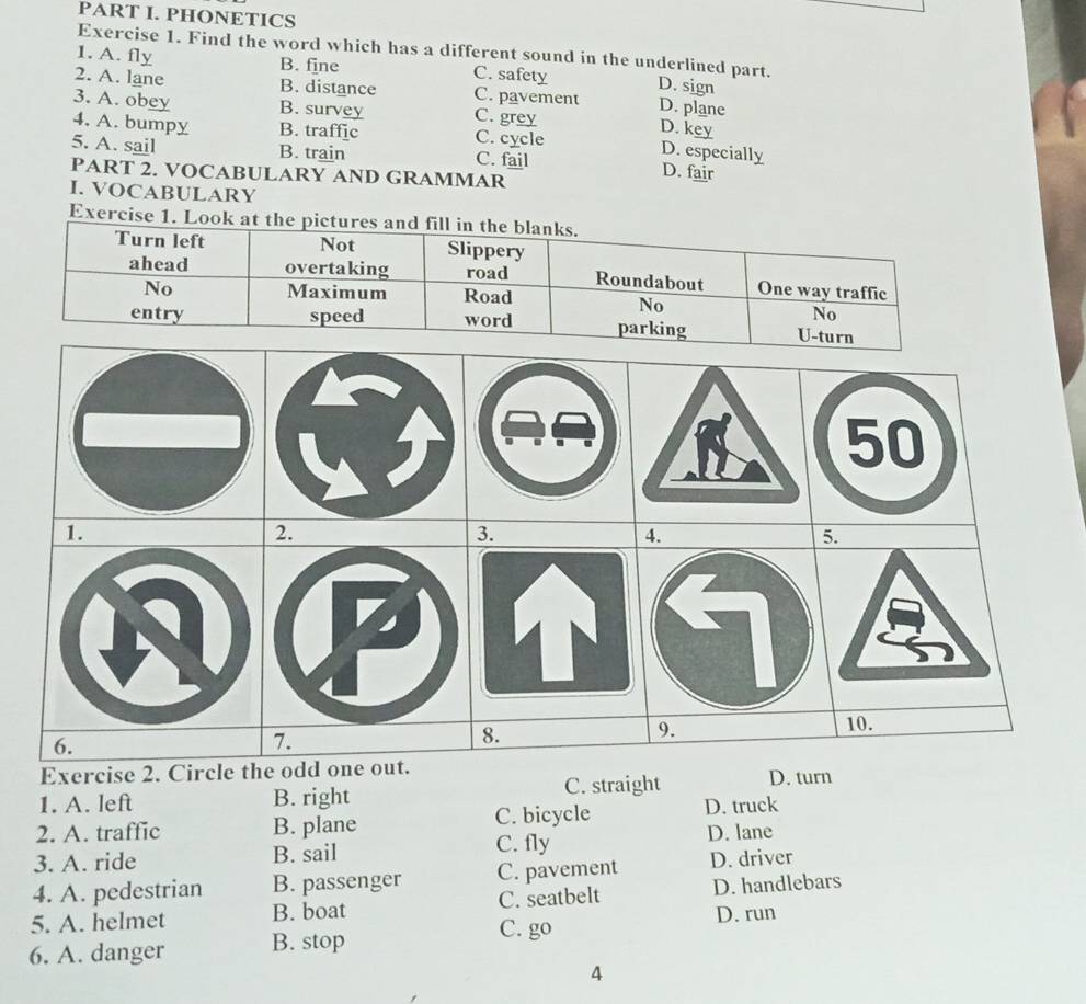 PHONETICS
Exercise 1. Find the word which has a different sound in the underlined part.
B. fine
1. A. fly C. safety D. sign
2. A. lane B. distance C. pavement D. plane
3. A. obey B. survey C. grey D. key
4. A. bumpy B. traffic C. cycle
D. especially
5. A. sail B. train C. fail D. fair
PART 2. VOCABULARY AND GRAMMAR
I. VOCABULARY
Exercise 1. Look
Exercise 2. Circ
1. A. left B. right C. straight D. turn
2. A. traffic B. plane C. bicycle D. truck
3. A. ride B. sail C. fly D. lane
4. A. pedestrian B. passenger C. pavement D. driver
5. A. helmet B. boat C. seatbelt D. handlebars
D. run
6. A. danger B. stop
C. go
4