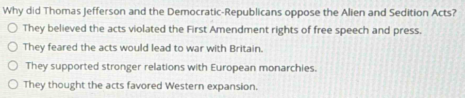 Why did Thomas Jefferson and the Democratic-Republicans oppose the Alien and Sedition Acts?
They believed the acts violated the First Amendment rights of free speech and press.
They feared the acts would lead to war with Britain.
They supported stronger relations with European monarchies.
They thought the acts favored Western expansion.