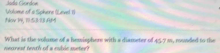 Jada Gordon 
Volume of a Schere (Level 1) 
Nov 14, 11:53:13 AM 
What is the volume of a hemisphers with a diameter of 45.7 m, rounded to the 
nearest tenth of a cubic meter?