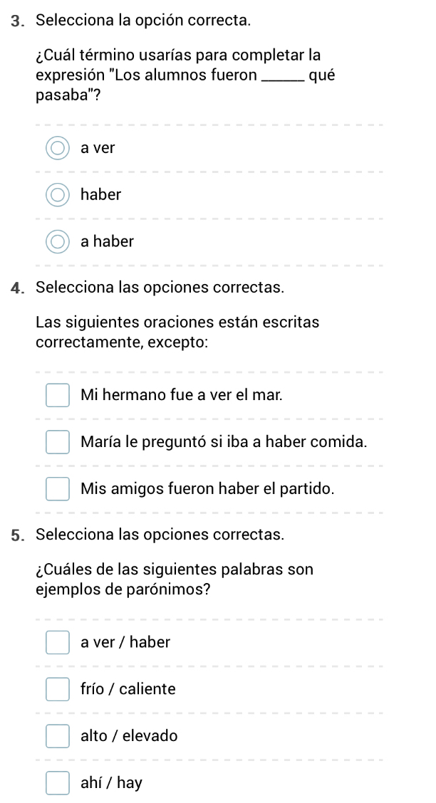 Selecciona la opción correcta.
¿Cuál término usarías para completar la
expresión "Los alumnos fueron_ qué
pasaba"?
a ver
haber
a haber
4. Selecciona las opciones correctas.
Las siguientes oraciones están escritas
correctamente, excepto:
Mi hermano fue a ver el mar.
María le preguntó si iba a haber comida.
Mis amigos fueron haber el partido.
5. Selecciona las opciones correctas.
¿Cuáles de las siguientes palabras son
ejemplos de parónimos?
a ver / haber
frío / caliente
alto / elevado
ahí / hay