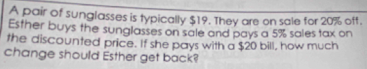 A pair of sunglasses is typically $19. They are on sale for 20% off. 
Esther buys the sunglasses on sale and pays a 5% sales tax on 
the discounted price. If she pays with a $20 bill, how much 
change should Esther get back?