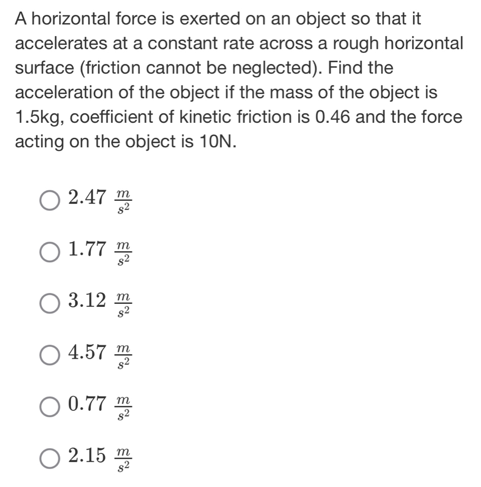 A horizontal force is exerted on an object so that it
accelerates at a constant rate across a rough horizontal
surface (friction cannot be neglected). Find the
acceleration of the object if the mass of the object is
1.5kg, coefficient of kinetic friction is 0.46 and the force
acting on the object is 10N.
2.47 m/s^2 
1.77 m/s^2 
3.12 m/s^2 
4.57 m/s^2 
0.77 m/s^2 
2.15 m/s^2 