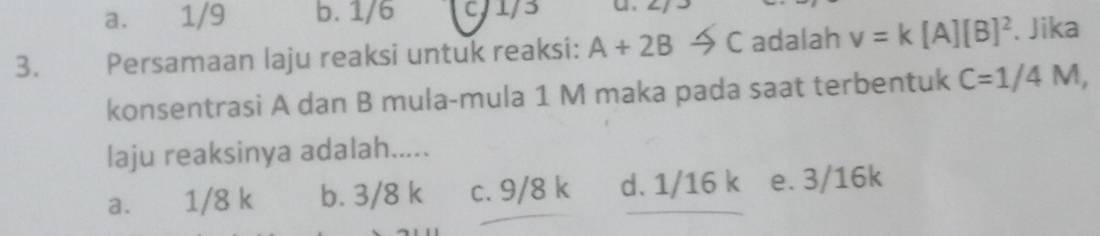 a. 1/9 b. 1/6 c/ 1/3
3. Persamaan laju reaksi untuk reaksi: A+2B C adalah v=k[A][B]^2. Jika
konsentrasi A dan B mula-mula 1 M maka pada saat terbentuk C=1/4M, 
laju reaksinya adalah.....
a. 1/8 k b. 3/8 k c. 9/8 k d. 1/16 k² e. 3/16k