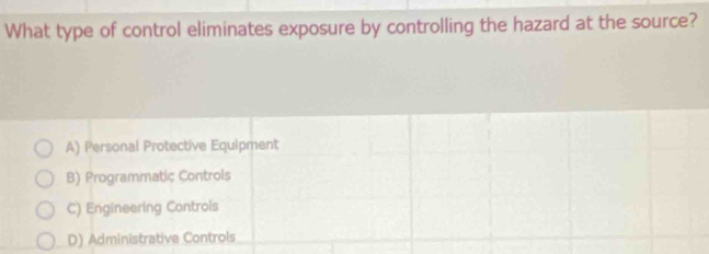 What type of control eliminates exposure by controlling the hazard at the source?
A) Personal Protective Equipment
B) Programmatic Controls
C) Engineering Controls
D) Administrative Controls