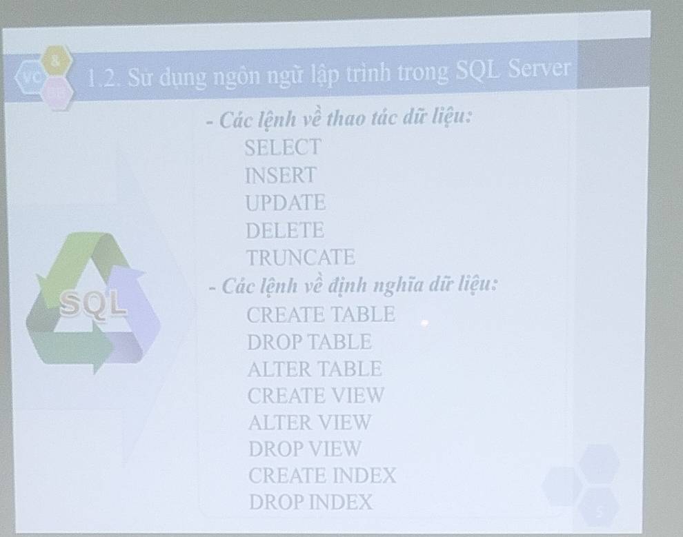 a 1.2. Sử dụng ngôn ngữ lập trình trong SQL Server
- Các lệnh về thao tác dữ liệu:
SELECT
INSERT
UPDATE
DELETE
TRUNCATE
- Các lệnh về định nghĩa dữ liệu:
CREATE TABLE
DROP TABLE
ALTER TABLE
CREATE VIEW
ALTER VIEW
DROP VIEW
CREATE INDEX
DROP INDEX