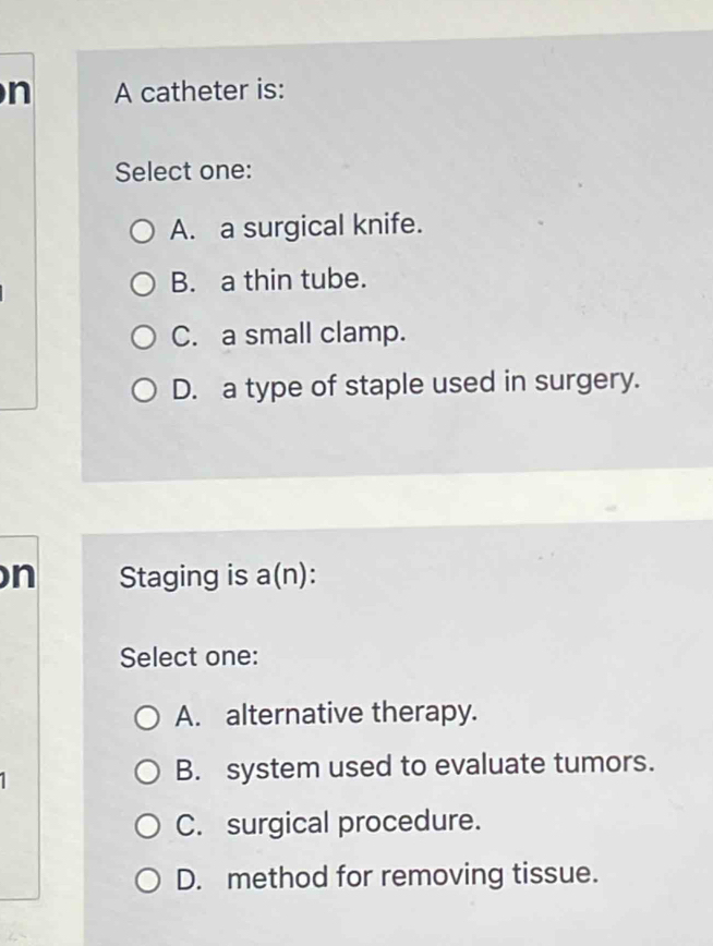 A catheter is:
Select one:
A. a surgical knife.
B. a thin tube.
C. a small clamp.
D. a type of staple used in surgery.
n Staging is a(n):
Select one:
A. alternative therapy.
B. system used to evaluate tumors.
C. surgical procedure.
D. method for removing tissue.