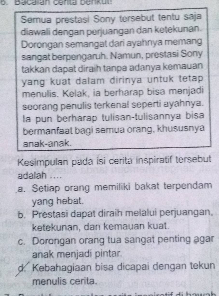 bacaran centa Denkut
Semua prestasi Sony tersebut tentu saja
diawali dengan perjuangan dan ketekunan.
Dorongan semangat dari ayahnya memang
sangat berpengaruh. Namun, prestasi Sony
takkan dapat diraih tanpa adanya kemauan
yang kuat dalam dirinya untuk tetap
menulis. Kelak, ia berharap bisa menjadi
seorang penulis terkenal seperti ayahnya.
la pun berharap tulisan-tulisannya bisa
bermanfaat bagi semua orang, khususnya
anak-anak.
Kesimpulan pada isi cerita inspiratif tersebut
adalah ....
a. Setiap orang memiliki bakat terpendam
yang hebat.
b. Prestasi dapat diraih melalui perjuangan,
ketekunan, dan kemauan kuat.
c. Dorongan orang tua sangat penting agar
anak menjadi pintar.
d. Kebahagiaan bisa dicapai dengan tekun
menulis cerita.