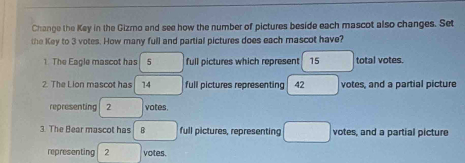 Change the Key in the Gizmo and see how the number of pictures beside each mascot also changes. Set 
the Key to 3 votes. How many full and partial pictures does each mascot have? 
1. The Eagle mascot has 5 full pictures which represent 15 total votes. 
2 The Lion mascot has 14 1 full pictures representing 42 votes, and a partial picture 
representing 2 □ votes. 
3. The Bear mascot has boxed 8 full pictures, representing □ votes, and a partial picture 
representing 2 □ votes.