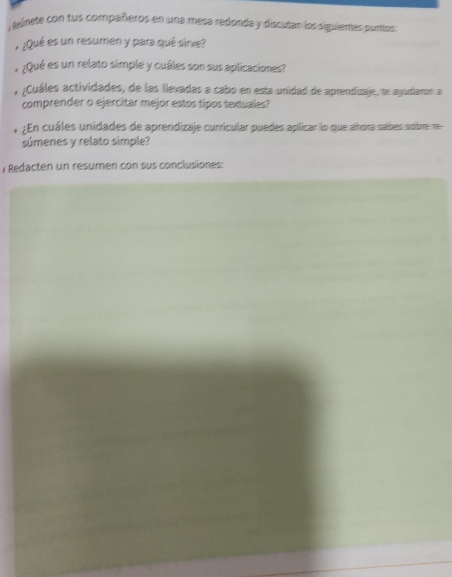 Reúnete con tus compañeros en una mesa redonda y discutar los siguiemes puntos: 
¿Qué es un resumen y para qué sirve? 
¿Qué es un relato simple y cuáles son sus aplicaciones? 
;Cuáles actividades, de las llevadas a cabo en esta unidad de aprendizaje, te ayudaron a 
comprender o ejercitar mejor estos tipos textuales? 
¿En cuáles unidades de aprendizaje currícular puedes aplicar lo que añora sabes sobre re 
súmenes y relato simple? 
( Rdacten un resumen con sus conclusiones: