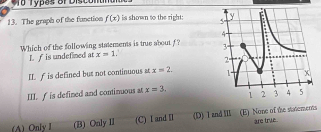 To Types of Discontiu it
13. The graph of the function f(x) is shown to the right: 
Which of the following statements is true about f? 
I. f is undefined at x=1. 
II. f is defined but not continuous at x=2. 
III. f is defined and continuous at x=3.
(A) Only I (B) Only II (C) I and II (D) I and III (E) None of the statements
are true.