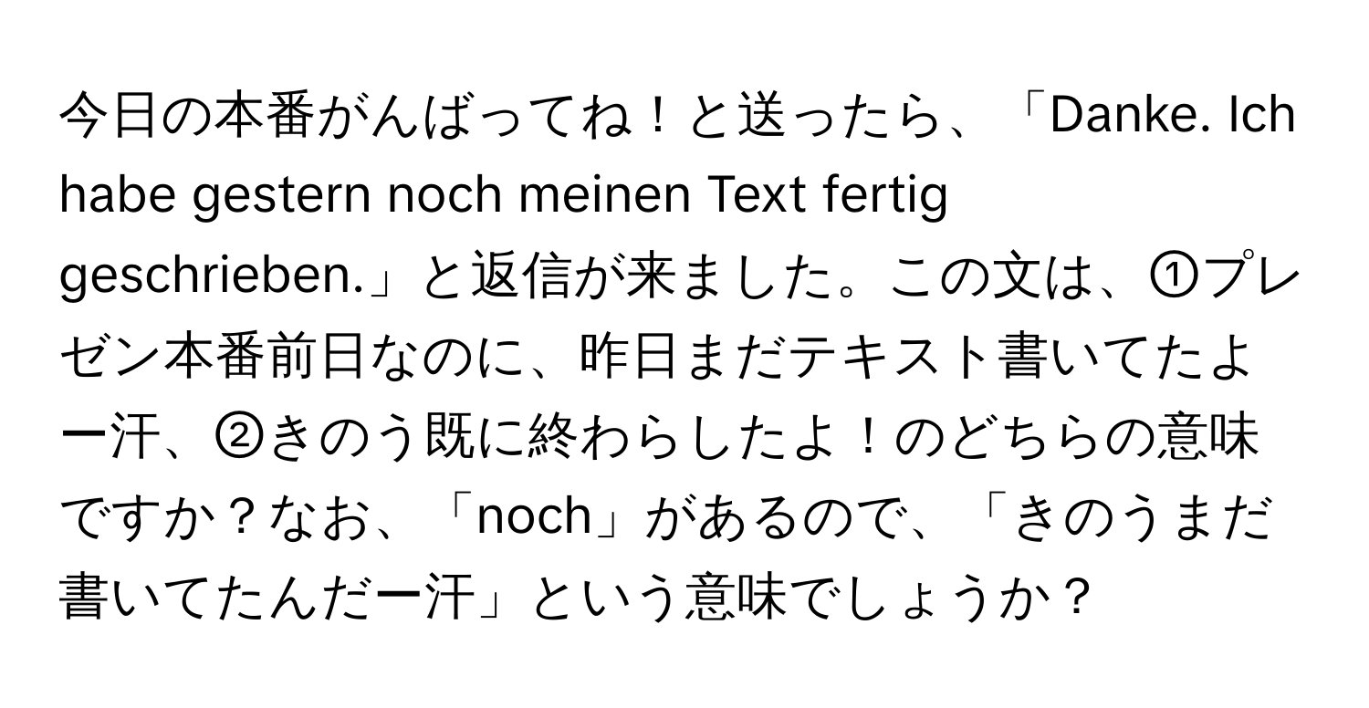 今日の本番がんばってね！と送ったら、「Danke. Ich habe gestern noch meinen Text fertig geschrieben.」と返信が来ました。この文は、①プレゼン本番前日なのに、昨日まだテキスト書いてたよー汗、②きのう既に終わらしたよ！のどちらの意味ですか？なお、「noch」があるので、「きのうまだ書いてたんだー汗」という意味でしょうか？