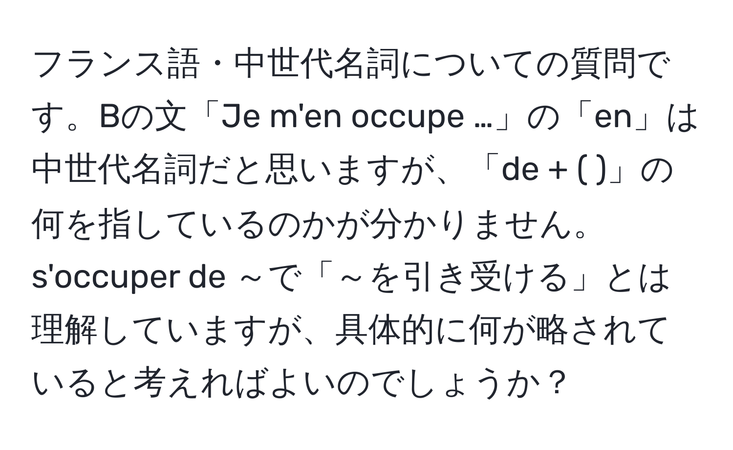 フランス語・中世代名詞についての質問です。Bの文「Je m'en occupe …」の「en」は中世代名詞だと思いますが、「de + ( )」の何を指しているのかが分かりません。s'occuper de ～で「～を引き受ける」とは理解していますが、具体的に何が略されていると考えればよいのでしょうか？