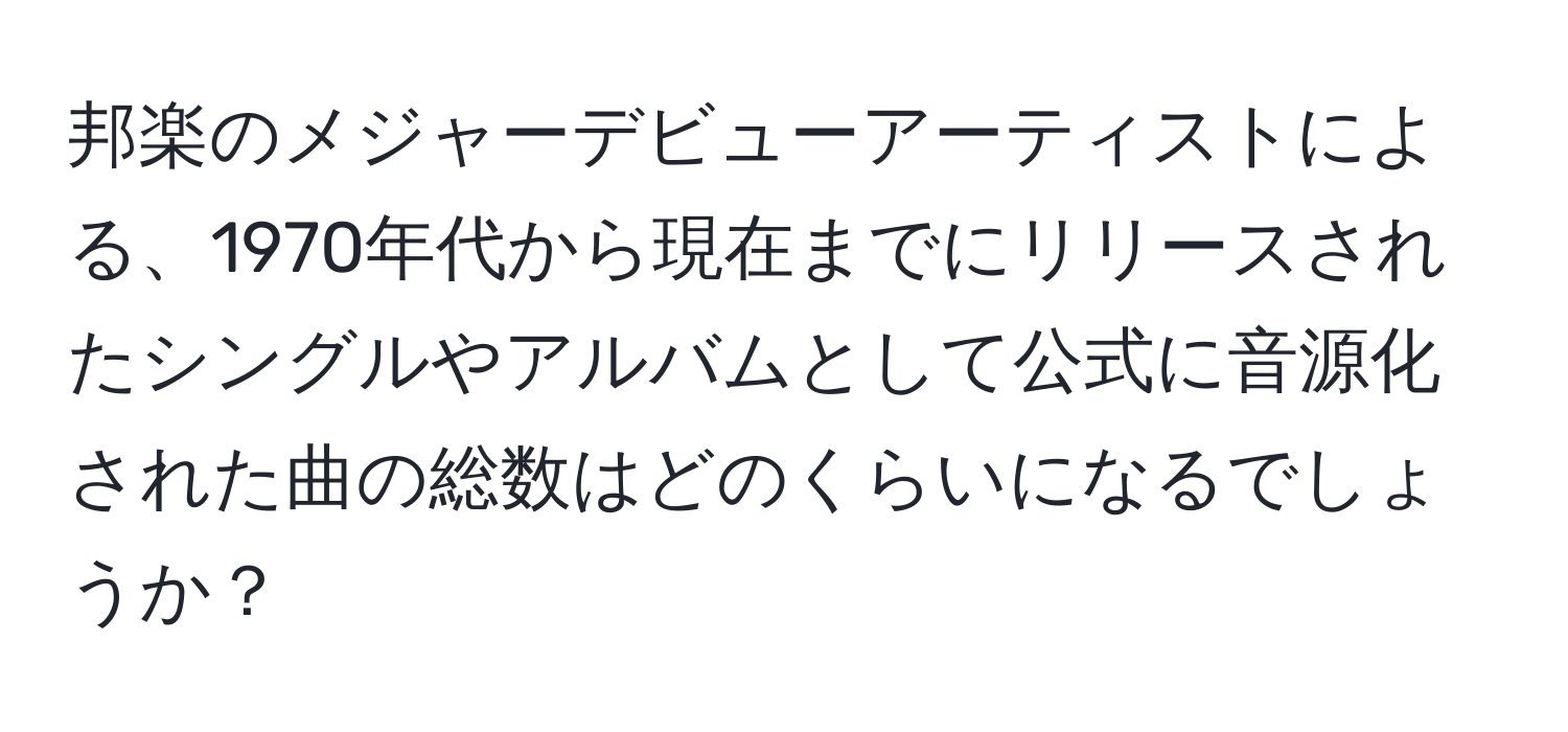 邦楽のメジャーデビューアーティストによる、1970年代から現在までにリリースされたシングルやアルバムとして公式に音源化された曲の総数はどのくらいになるでしょうか？