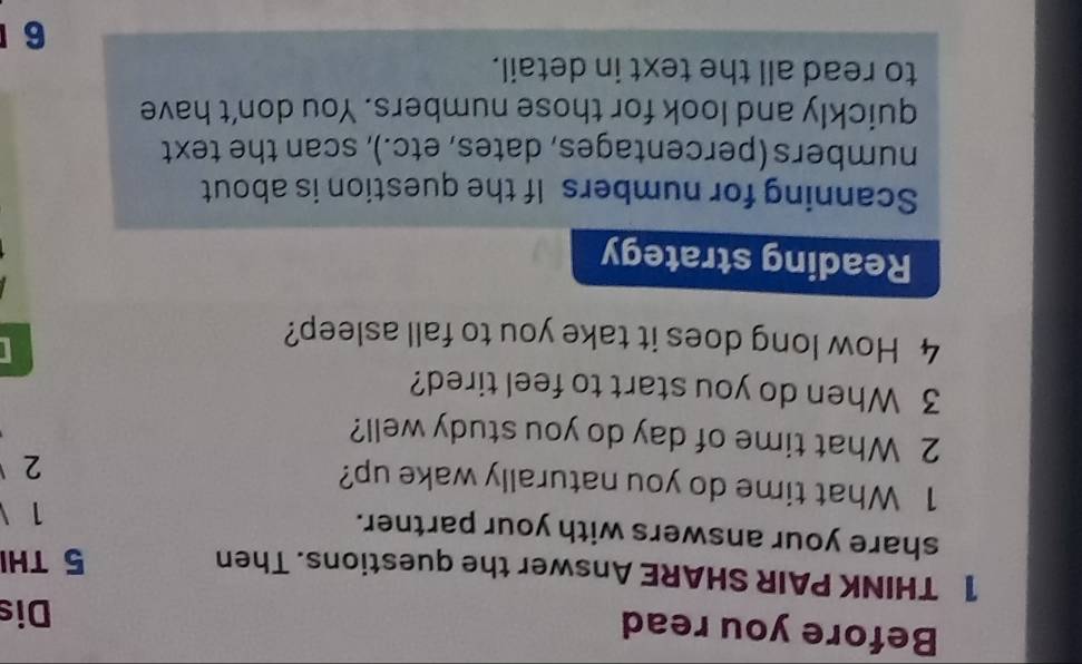 Before you read Dis 
1 THINK PAIR SHARE Answer the questions. Then 5 THI 
share your answers with your partner. 
1 
1 What time do you naturally wake up? 
2 
2 What time of day do you study well? 
3 When do you start to feel tired? 
4 How long does it take you to fall asleep? 
Reading strategy 
Scanning for numbers If the question is about 
numbers (percentages, dates, etc.), scan the text 
quickly and look for those numbers. You don’t have 
to read all the text in detail. 
6