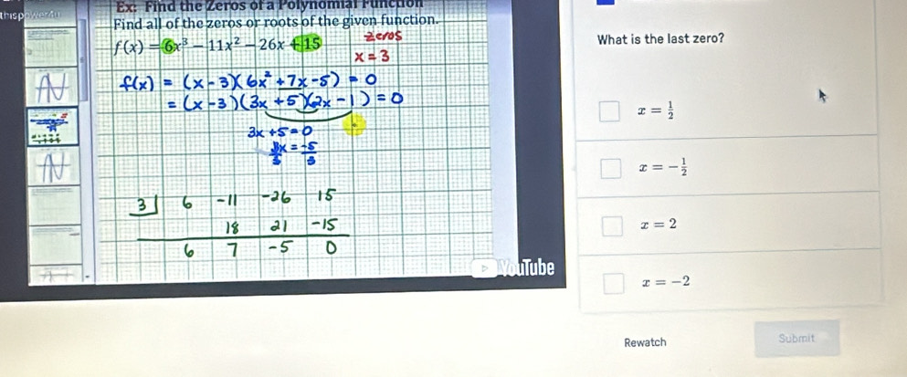 Ex: Find the Zeros of a Polynomal Function
thisp owern Find all of the zeros or roots of the given function.
f(x)=6x^3-11x^2-26x+15 Zeros What is the last zero?
x=3
x= 1/2 
x=- 1/2 
x=2
uTube
x=-2
Rewatch Submit