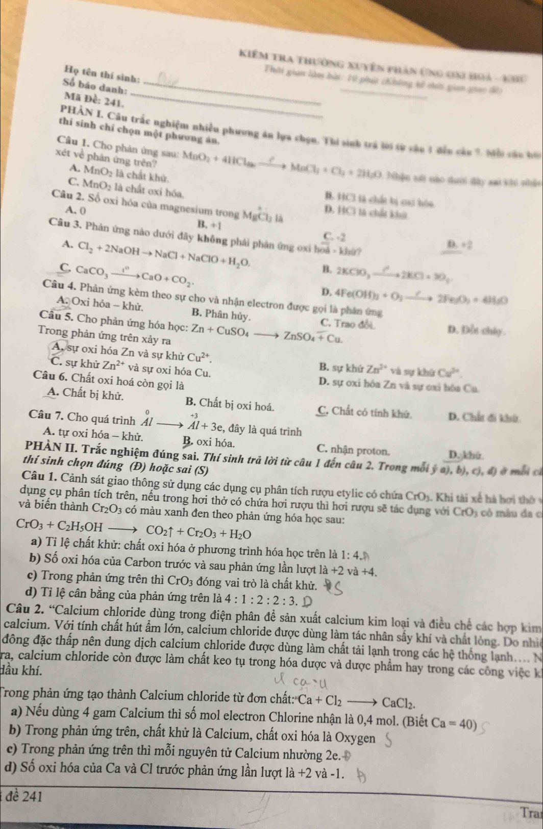 Kiêm tra thưởng xuyên phần ứng ơni hoả - khu
Họ tên thí sinh:
_
_
Thời gian làm bài: 10 phút chhông kử cii gian giao đề
Số báo danh:_
Mã Đề: 241.
thí sinh chỉ chọn một phương án.
PHÀN I. Câu trắc nghiệm nhiều phương án lựa chọn. Thi sinh trá lời từ câu 1 đến câu 9. Mội câu bới
xét về phân ứng trên?
Câu 1. Cho phản ứng sau: MnO_2+4HCl_2to MnCl_3+Cl_2+2H_2O : hện tớ nào dưới đây sai khi nhận
A. MnO_2 là chất khử.
C. MnO_2 là chất oxi hóa.
B. HCl là chất bị cai hóo
Câu 2. Số oxi hóa của magnesium trong MgCl_3 là
A. 0 D. HCl là chất khú
B +1 C. -2
Câu 3. Phản ứng nào dưới đây không phải phản ứng  0x vector OA=kh(t)
A. Cl_2+2NaOHto NaCl+NaClO+H_2O.
B=2
C. CaCO_3xrightarrow I^0CaO+CO_2. 2KClO_3xrightarrow ?2KCl+SO_2
B.
D. 4Fe(OH)_3+O_2to 2Fe_3O_2+4H_2O
Câu 4. Phản ứng kèm theo sự cho và nhận electron được gọi là phân ứng
A.0xi i hỏa - khử. B. Phân hủy. C. Trao đổi D. Dẫu chây.
Câu 5. Cho phản ứng hóa học: Zn+CuSO_4to ZnSO_4+Cu.
Trong phản ứng trên xảy ra
A, sự oxi hóa Zn và sự khử Cu^(2+).
C. sự khử Zn^(2+) và sự oxi hóa Cu.
B. sự khứ Zn^(2+) và sự khú Cu^(2+).
Câu 6. Chất oxi hoá còn gọi là
D. sự oxi hóa Zn và sự cai hóa Ca
A. Chất bị khử. B. Chất bị oxi hoá. C. Chất có tính khứ D. Chất đi khit
Câu 7. Cho quá trình Al Al+3e , đây là quá trình
A. tự oxi hóa - khử, B. oxi hóa. C. nhận proton.
D. khi
PHÀN II. Trắc nghiệm đúng sai. Thí sinh trả lời từ câu 1 đến câu 2. Trong môi ý dot ya),b),c),d)
thí sinh chọn đúng (Đ) hoặc sai (S) ở mbi cí
Câu 1. Cảnh sát giao thông sử dụng các dụng cụ phân tích rượu etylic có chứa CrO_3 1. Khi tài xế hà hơi thờ 
dụng cụ phân tích trên, nếu trong hơi thở có chứa hơi rượu thì hơi rượu sẽ tác dụng với CrO_3 có mâ u đa c
và biến thành Cr_2O_3 có màu xanh đen theo phản ứng hóa học sau:
CrO_3+C_2H_5OHto CO_2uparrow +Cr_2O_3+H_2O
a) Tỉ lệ chất khử: chất oxi hóa ở phương trình hóa học trên là 1:4.
b) Số oxi hóa của Carbon trước và sau phản ứng lần lượt 1 la+2 và +4.
c) Trong phản ứng trên thì CrO_3 đóng vai trò là chất khử.
d) Tỉ lệ cân bằng của phản ứng trên la4:1:2:2:3.D
Câu 2. “Calcium chloride dùng trong điện phân để sản xuất calcium kim loại và điều chế các hợp kim
calcium. Với tính chất hút ẩm lớn, calcium chloride được dùng làm tác nhân sấy khí và chất lóng. Do nhia
đông đặc thấp nên dung dịch calcium chloride được dùng làm chất tải lạnh trong các hệ thống lạnh . . 
Tra, calcium chloride còn được làm chất keo tụ trong hóa dược và dược phẩm hay trong các công việc ki
dầu khí.
Trong phản ứng tạo thành Calcium chloride từ đơn chất: Ca+Cl_2to CaCl_2.
a) Nếu dùng 4 gam Calcium thì số mol electron Chlorine nhận là 0,4 mol. (Biết Ca=40)
b) Trong phản ứng trên, chất khử là Calcium, chất oxi hóa là Oxygen
c) Trong phản ứng trên thì mỗi nguyên tử Calcium nhường 2e. 
d) Số oxi hóa của Ca và Cl trước phản ứng lần lượt 1 la+2 và -1.
đề 241
Tra