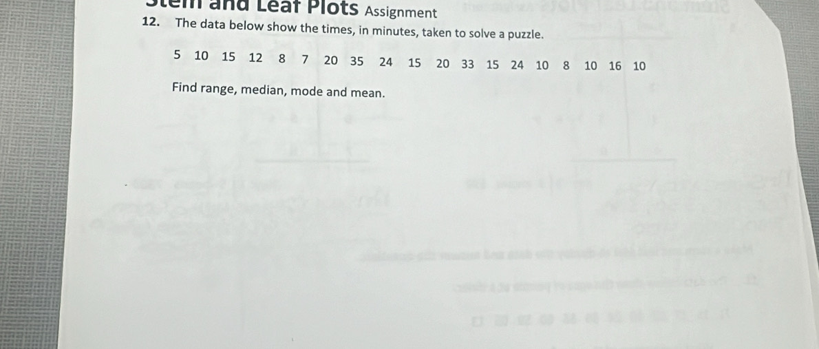 Stem and Léaf Plots Assignment 
12. The data below show the times, in minutes, taken to solve a puzzle.
5 10 15 12 8 7 20 35 24 15 20 33 15 24 10 8 10 16 10
Find range, median, mode and mean.