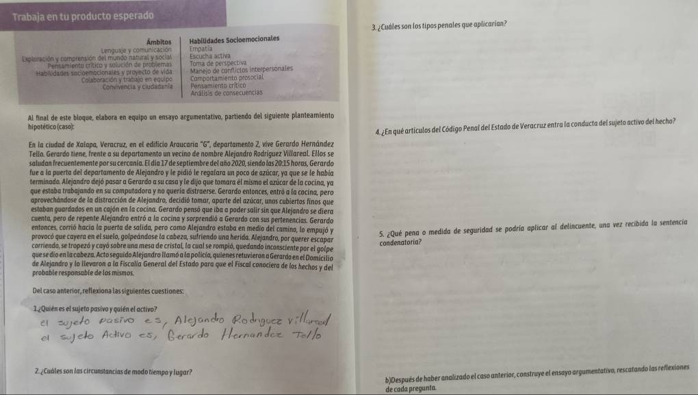 Trabaja en tu producto esperado
3. ¿Cuales son los tipos penales que aplicarian?
Ámbitos Habilidades Socioemocionales
Lenguaje y comunicación Empatia
Expluración y comprensión del mundo natural y social Escucha activa
Pensamiento crítico y solución de problemas Toma de perspectiva
Habilidades socioemocionales y proyecto de vida Manejo de conflictos interpersonales
Colaboración y trabajo en equipo Comportamiento prosocial
Convivencia y ciudadanía Pensamiento crítico
Análisis de consecuencias
Al final de este bloque, elabora en equipo un ensayo argumentativo, partiendo del siguiente planteamiento
hi potético (caso):
En la ciudad de Xalapa, Veracruz, en el edificio Araucaria "G", departamento 2, vive Gerardo Hernández 4. ¿En qué artículos del Código Penal del Estado de Veracruz entra la conducta del sujeto activo del hecho?
Tello. Gerardo tiene, frente a su departamento un vecino de nombre Alejandro Rodríguez Villareal. Ellos se
saludan frecuentemente por su cercanía. El día 17 de septiembre del año 2020, siendo las 20:15 horas, Gerardo
fue a la puerta del departamento de Alejandro y le pidió le regalara un poco de azúcar, ya que se le había
terminado. Alejandro dejó pasar a Gerardo a su casa y le dijo que tomara él mismo el azúcar de la cocina, ya
que estaba trabajando en su computadora y no quería distraerse. Gerardo entonces, entró a la cocina, pero
aprovechándose de la distracción de Alejandro, decidió tomar, aparte del azúcar, unos cubiertos finos que
estaban guardados en un cajón en la cocina. Gerardo pensó que iba a poder salir sin que Alejandro se diera
cuenta, pero de repente Alejandro entró a la cocina y sorprendió a Gerardo con sus pertenencias. Gerardo
entonces, corrió hacia la puerta de salida, pero como Alejandro estaba en medio del camino, lo empujó y
corriendo, se tropezó y cayó sobre una mesa de cristal, la cual se rompió, quedando inconsciente por el golpe 5. ¿Qué pena o medida de seguridad se podría aplicar al delincuente, una vez recibida la sentencia
provocó que cayera en el suelo, golpeándose la cabeza, sufriendo una herida. Alejandro, por querer escapar
que se dio en la cabeza. Acto seguido Alejandro llamó a la policia, quienes retuvieron a Gerardo en el Domicilio condenatoria?
de Alejandro y lo llevaron a la Fiscalía General del Estado para que el Fiscal conociera de los hechos y del
probable responsable de los mismos.
Del caso anterior, reflexiona las siguientes cuestiones:
1. ¿Quién es el sujeto pasivo y quién el activo?
2. ¿Cuáles son las circunstancias de modo tiempo y lugar?
b)Después de haber analizado el caso anterior, construye el ensayo argumentativo, rescatando las reflexiones
de cada pregunta.