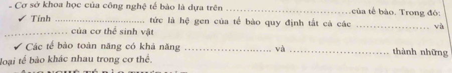 Cơ sở khoa học của công nghệ tế bào là dựa trên _của tế bào. Trong đó: 
Tính _tức là hệ gen của tế bào quy định tất cả các _và 
_của cơ thể sinh vật 
Các tế bào toàn năng có khả năng _và _thành những 
loại tế bào khác nhau trong cơ thể.