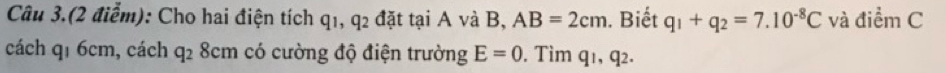 Câu 3.(2 điểm): Cho hai điện tích q1, q 2 đặt tại A và B. AB=2cm. Biết q_1+q_2=7.10^(-8)C và điểm C
x 
cách q₁ 6cm, cách q_2 8cm có cường độ điện trường E=0. Tìm q1, q2.