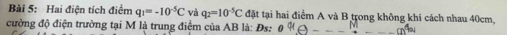 Hai điện tích điểm q_1=-10^(-5)C và q_2=10^(-5)C đặt tại hai điểm A và B trong không khí cách nhau 40cm, 
cường độ điện trường tại M là trung điểm của AB là: Đs: 0