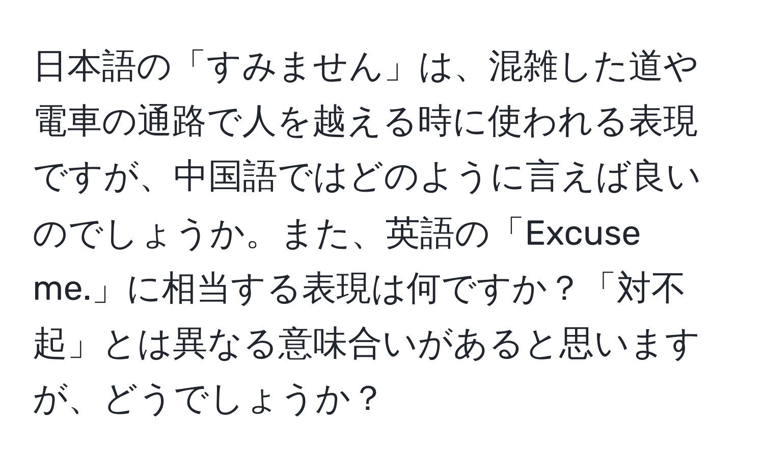 日本語の「すみません」は、混雑した道や電車の通路で人を越える時に使われる表現ですが、中国語ではどのように言えば良いのでしょうか。また、英語の「Excuse me.」に相当する表現は何ですか？「対不起」とは異なる意味合いがあると思いますが、どうでしょうか？