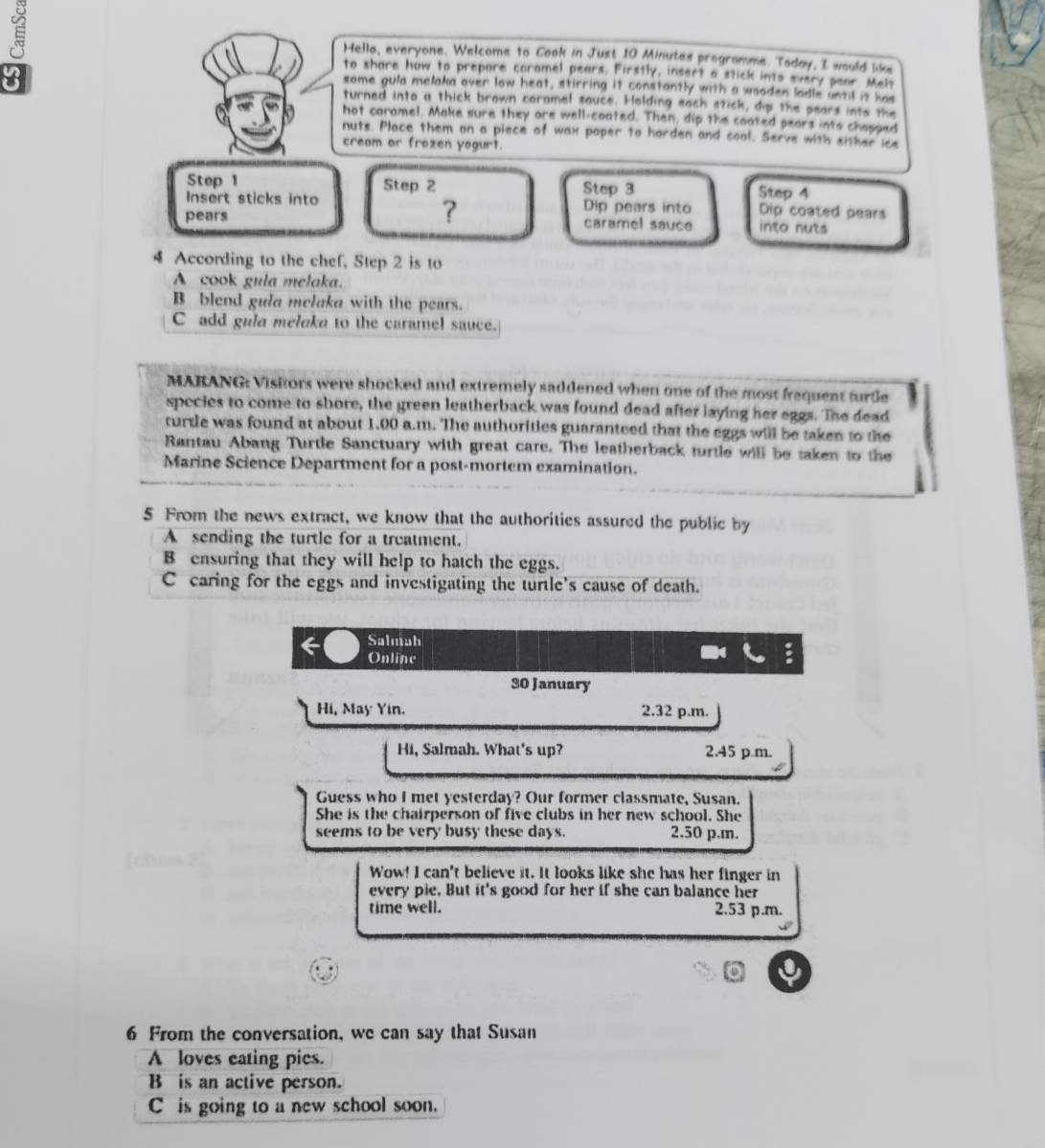 Hello, everyone. Welcome to Cook in Just 10 Minutes programme. Today, I would like
8
to share how to prepare coromel pears. Firstly, insert a stick into every pear. Melo
some gula melaka over low heat, stirring it constantly with a wooden ladle until it has
turned into a thick brown coramel sauce. Holding each stick, dip the pears into the
hot caramel. Make sure they are well-coated. Then, dip the coated pears into chapped
nuts. Place them on a piece of wax poper to harden and cool. Serve with either ice
cream or frozen yogurt.
Step 1 Step 2 Step 3 Step 4
Insert sticks into Dip pears into Dip coated pears
?
pears caramel sauce into nuts
4 According to the chef, Step 2 is to
A cook gula melaka.
B blend gula melaka with the pears.
C add gula melaka to the caramel sauce.
MARANG: Visitors were shocked and extremely saddened when one of the most frequent turdle
species to come to shore, the green leatherback was found dead after laying her eggs. The dead
turtle was found at about 1.00 a.m. The authorities guaranteed that the eggs will be taken to the
Rantau Abang Turtle Sanctuary with great care. The leatherback turtle will be taken to the
Marine Science Department for a post-mortem examination.
5 From the news extract, we know that the authorities assured the public by
A sending the turtle for a treatment.
B ensuring that they will help to hatch the eggs.
C caring for the eggs and investigating the turtle's cause of death.
Salmah
6 Online
30 January
Hi, May Yin. 2.32 p.m.
Hi, Salmah. What's up? 2.45 p.m.
Guess who I met yesterday? Our former classmate, Susan.
She is the chairperson of five clubs in her new school. She
seems to be very busy these days. 2.50 p.m.
Wow! I can't believe it. It looks like she has her finger in
every pie. But it's good for her if she can balance her
time well. 2.53 p.m.
6 From the conversation, we can say that Susan
A loves eating pies.
B is an active person.
C is going to a new school soon.