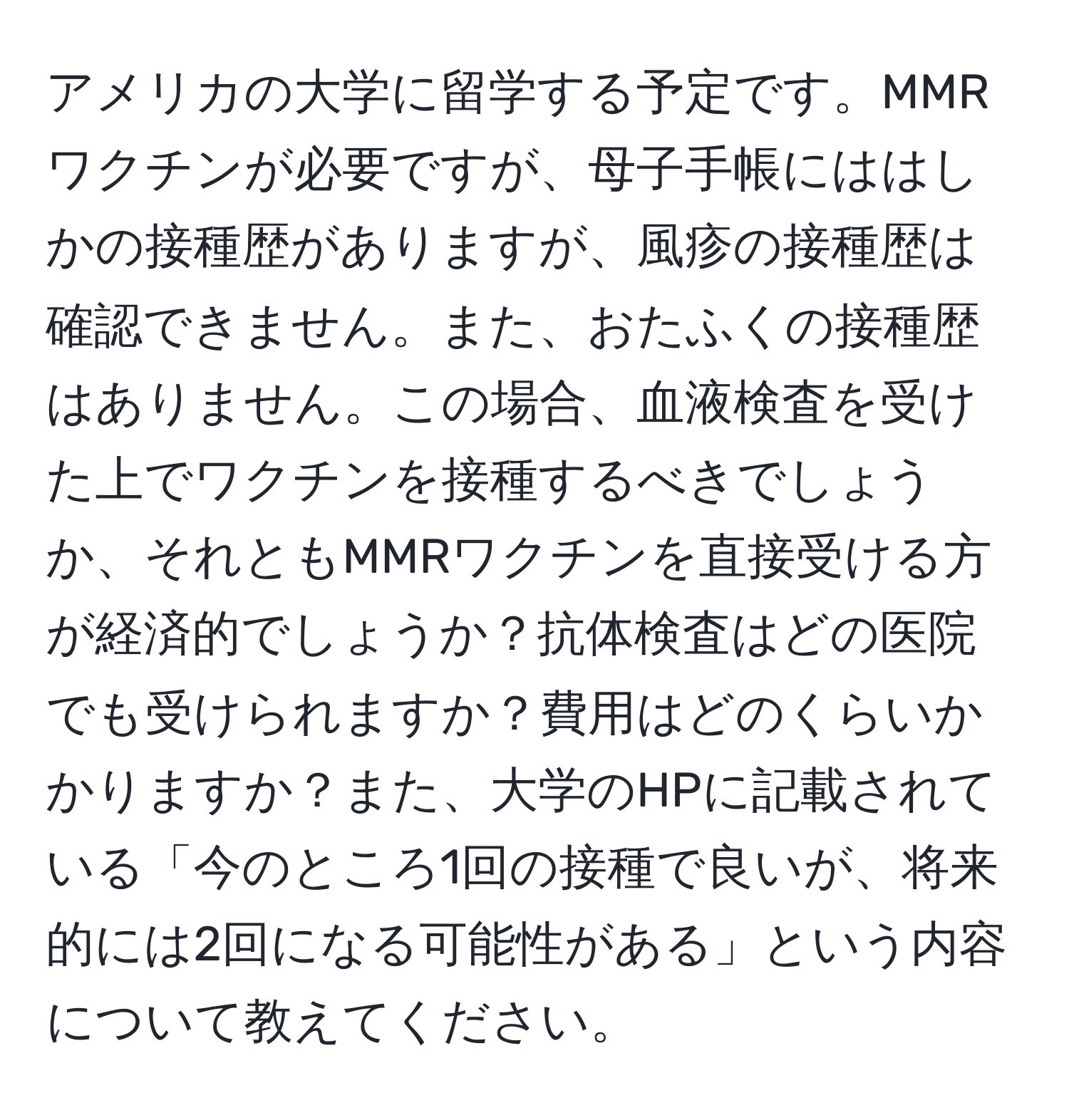 アメリカの大学に留学する予定です。MMRワクチンが必要ですが、母子手帳にははしかの接種歴がありますが、風疹の接種歴は確認できません。また、おたふくの接種歴はありません。この場合、血液検査を受けた上でワクチンを接種するべきでしょうか、それともMMRワクチンを直接受ける方が経済的でしょうか？抗体検査はどの医院でも受けられますか？費用はどのくらいかかりますか？また、大学のHPに記載されている「今のところ1回の接種で良いが、将来的には2回になる可能性がある」という内容について教えてください。