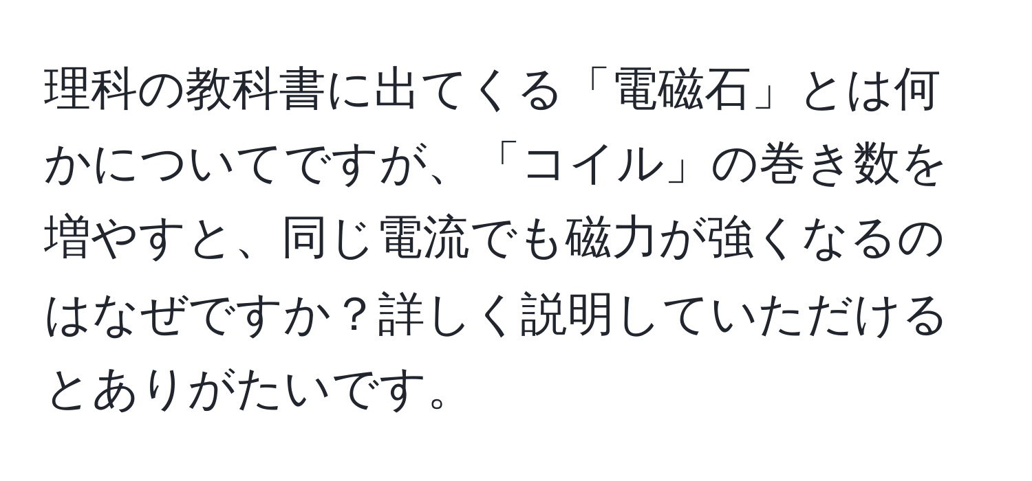 理科の教科書に出てくる「電磁石」とは何かについてですが、「コイル」の巻き数を増やすと、同じ電流でも磁力が強くなるのはなぜですか？詳しく説明していただけるとありがたいです。