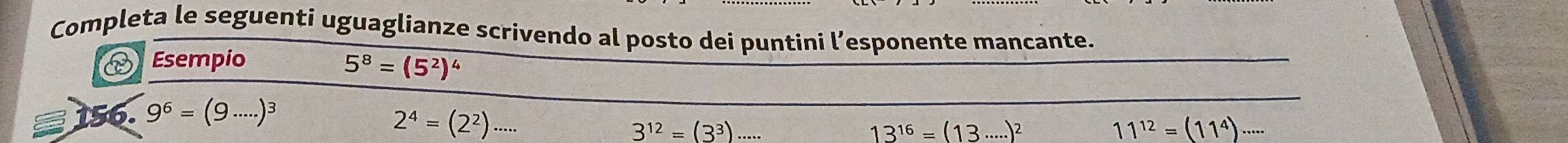 Completa le seguenti uguaglianze scrivendo al posto dei puntini l’esponente mancante. 
Esempio
5^8=(5^2)^4
56. 9^6=(9·s ·s )^3
2^4=(2^2)·s ·s
3^(12)=(3^3)
13^(16)=(13·s ·s )^2
11^(12)=(11^4)·s