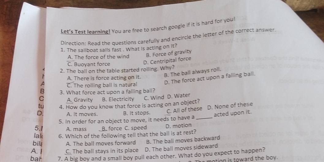 Let's Test learning! You are free to search google if it is hard for you!
Direction: Read the questions carefully and encircle the letter of the correct answer.
1. The sallboat sails fast . What is acting on it?
A. The force of the wind B. Force of gravity
C. Buoyant force
D. Centripital force
2. The ball on the table started rolling. Why?
A. There is force acting on it.
B. The ball always roll.
A C. The rolling ball is natural D. The force act upon a falling ball.
B 3. What force act upon a falling ball?
C A. Gravity B. Electricity C. Wind D. Water
tu 4. How do you know that force is acting on an object?
D. A. It moves. B. It stops. C. All of these D. None of these
acted upon it.
5. In order for an object to move, it needs to have a_
5.1 A. mass B. force C. speed D. motion
lak 6. Which of the following tell that the ball is at rest?
bile A. The ball moves forward B. The ball moves backward
A. I C. The ball stays in its place D. The ball moves sideward
bat 7. A big boy and a small boy pull each other. What do you expect to happen?
motion is toward the boy.