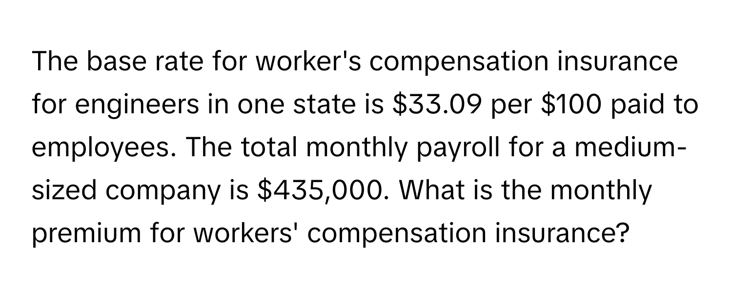 The base rate for worker's compensation insurance for engineers in one state is $33.09 per $100 paid to employees. The total monthly payroll for a medium-sized company is $435,000. What is the monthly premium for workers' compensation insurance?