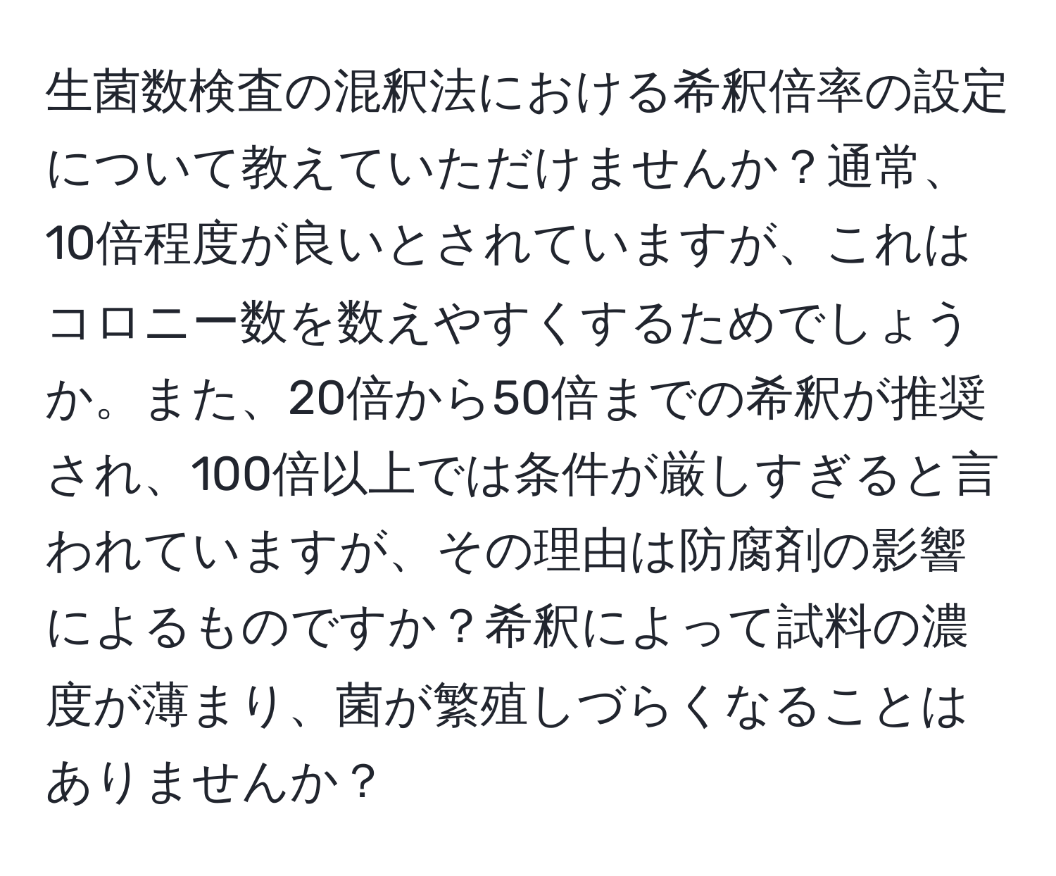 生菌数検査の混釈法における希釈倍率の設定について教えていただけませんか？通常、10倍程度が良いとされていますが、これはコロニー数を数えやすくするためでしょうか。また、20倍から50倍までの希釈が推奨され、100倍以上では条件が厳しすぎると言われていますが、その理由は防腐剤の影響によるものですか？希釈によって試料の濃度が薄まり、菌が繁殖しづらくなることはありませんか？