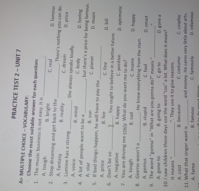 PRACTICE TEST 2 - UNIT 7
A> MULTIPLE CHOICE - VOCABULARY:
Choose the most suitable answer for each question:
1. The music business is not easy. It is _.
A. tough B. bright C. real D. famous
2. Stop dreaming and get back to the _. There's nothing you can do.
A. fantasy B. reality C. dream D. price
3. Lumine has a strong _. She always speaks loudly.
A. voice B. mind C. body D. feeling
4. A lot of people want to be a _, but there’s a price for being famous.
A. star B. sun C. planet . D. moon
5. If bad things happen, he will have to pay the
_.
A. price B. fee C. fine D. bill
6. Don't be so _. You ought to believe in a better future.
A. negative B. happy C. positive D. optimistic
7. You are driving me crazy. What do you want me to do?
A. tough B. sad C. insane D. happy
8. Giorno wasn’t a _. He knew everything from the start.
A. genius B. stupid C. fool D. smart
9. The word “gonna” in “What are you gonna do?” means “_ ".
A. gone to B. going to C. go to D. gone a
10. I saw children these days use the word “cos” a lot. What does it mean?
_
It means “ ". They use it to give reasons.
A. cost B. because C. costume C. cosplay
11. What that singer want is _and money. He cares very little about arts.
A. fame B. famous C. famously D. infamous
l o d o great thin gs