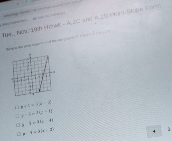 achoology kleinied.net/common-assessment-delivery.
htips://kidash.Kei △a Kiein ISD Dashboan)
Tue., Nov. 19th Hmwk - A.2C and A.2B Point-Slope Form
What is the point slope form of the line graphed? Check at that apply
y+1=3(x-3)
y-3=3(x+1)
y-2=3(x-4)
y-4=3(x-2)
1