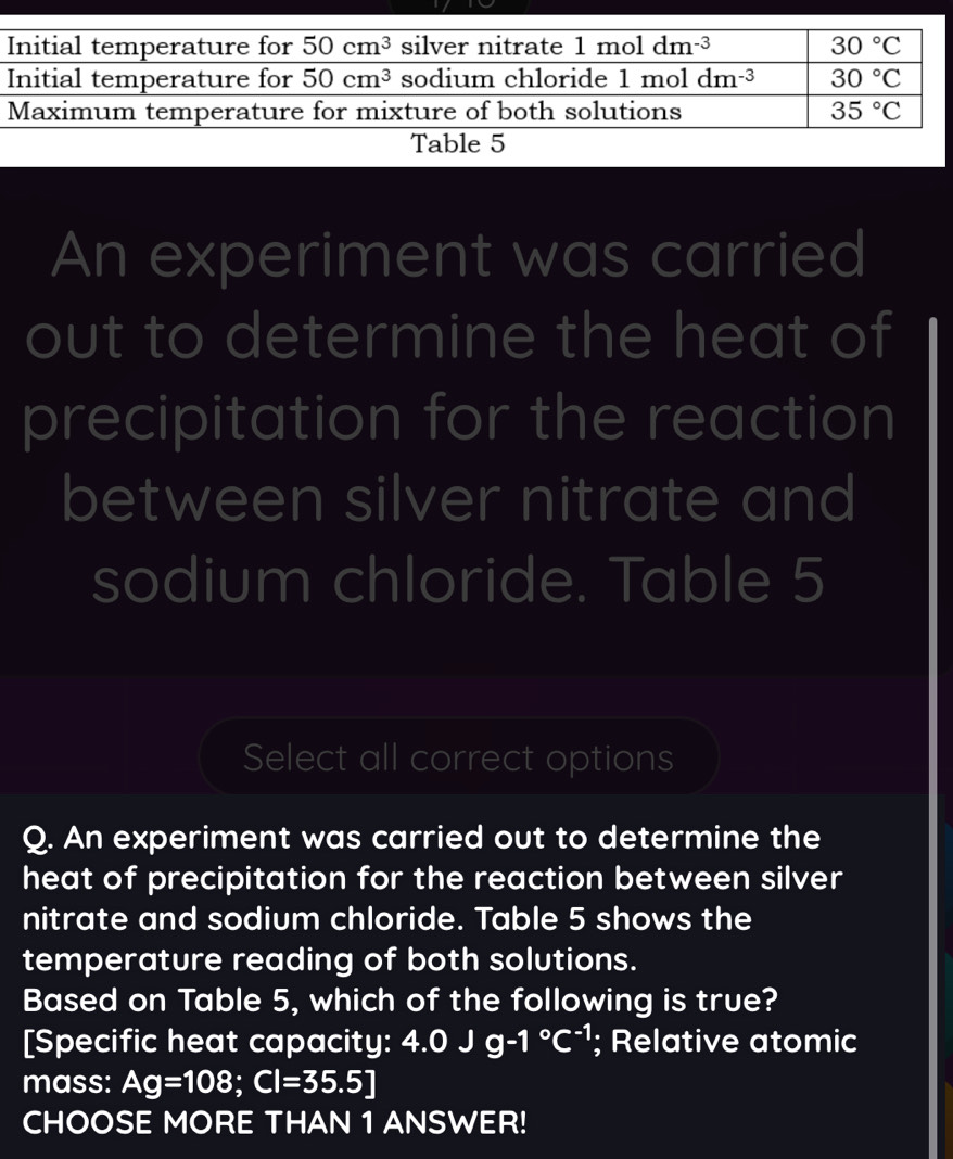 Table 5
An experiment was carried
out to determine the heat of
precipitation for the reaction
between silver nitrate and
sodium chloride. Table 5
Select all correct options
Q. An experiment was carried out to determine the
heat of precipitation for the reaction between silver
nitrate and sodium chloride. Table 5 shows the
temperature reading of both solutions.
Based on Table 5, which of the following is true?
[Specific heat capacity: 4.0Jg-1°C^(-1); Relative atomic
mass: Ag=108;Cl=35.5]
CHOOSE MORE THAN 1 ANSWER!