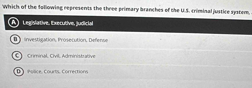 Which of the following represents the three primary branches of the U.S. criminal justice system,
Legislative, Executive, Judicial
B Investigation, Prosecution, Defense
C ) Criminal, Civil, Administrative
D Police, Courts, Corrections