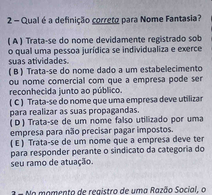 Qual é a definição correta para Nome Fantasia?
( A ) Trata-se do nome devidamente registrado sob
o qual uma pessoa jurídica se individualiza e exerce
suas atividades.
( B ) Trata-se do nome dado a um estabelecimento
ou nome comercial com que a empresa pode ser
reconhecida junto ao público.
( C ) Trata-se do nome que uma empresa deve utilizar
para realizar as suas propagandas.
(D ) Trata-se de um nome falso utilizado por uma
empresa para não precisar pagar impostos.
( E ) Trata-se de um nome que a empresa deve ter
para responder perante o sindicato da categoria do
seu ramo de atuação.
3 e o momento de registro de uma Razão Social, o