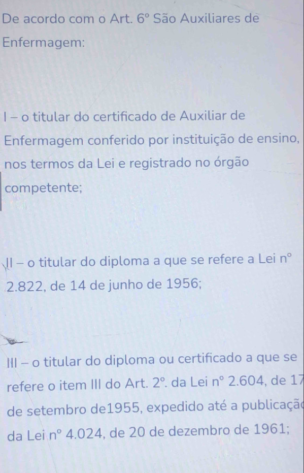 De acordo com o Art. 6° São Auxiliares de 
Enfermagem: 
1 - o titular do certificado de Auxiliar de 
Enfermagem conferido por instituição de ensino, 
nos termos da Lei e registrado no órgão 
competente; 
Ⅱ1 - o titular do diploma a que se refere a Lei n°
2.822, de 14 de junho de 1956; 
III - o titular do diploma ou certificado a que se 
refere o item III do Art. 2° da Lei n° 2.604, de 17
de setembro de1955, expedido até a publicação 
da Lei n° 4.024 , de 20 de dezembro de 1961;